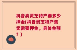 抖音卖灵芝特产要多少押金(抖音灵芝特产售卖需要押金，具体金额？)