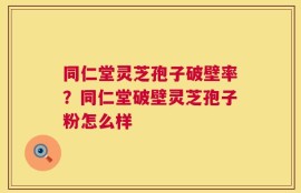 同仁堂灵芝孢子破壁率？同仁堂破壁灵芝孢子粉怎么样
