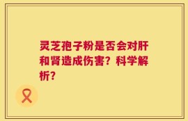 灵芝孢子粉是否会对肝和肾造成伤害？科学解析？