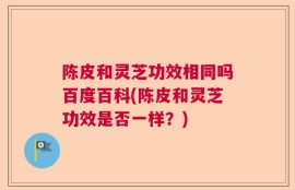 陈皮和灵芝功效相同吗百度百科(陈皮和灵芝功效是否一样？)