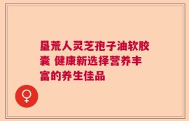 垦荒人灵芝孢子油软胶囊 健康新选择营养丰富的养生佳品