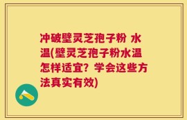 冲破壁灵芝孢子粉 水温(壁灵芝孢子粉水温怎样适宜？学会这些方法真实有效)