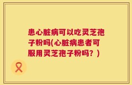 患心脏病可以吃灵芝孢子粉吗(心脏病患者可服用灵芝孢子粉吗？)