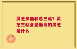 灵芝多糖和总三萜？灵芝三萜含量最高的灵芝是什么