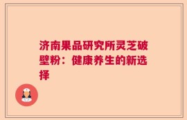 济南果品研究所灵芝破壁粉：健康养生的新选择