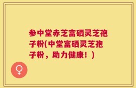 参中堂赤芝富硒灵芝孢子粉(中堂富硒灵芝孢子粉，助力健康！)