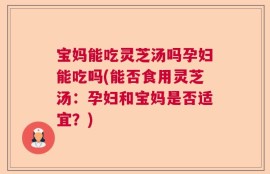 宝妈能吃灵芝汤吗孕妇能吃吗(能否食用灵芝汤：孕妇和宝妈是否适宜？)