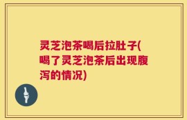 灵芝泡茶喝后拉肚子(喝了灵芝泡茶后出现腹泻的情况)