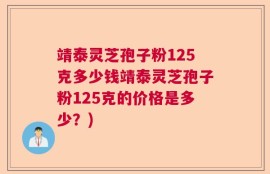 靖泰灵芝孢子粉125克多少钱靖泰灵芝孢子粉125克的价格是多少？)