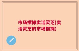 市场摆摊卖活灵芝(卖活灵芝的市场摆摊)