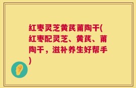 红枣灵芝黄芪莆陶干(红枣配灵芝、黄芪、莆陶干，滋补养生好帮手)