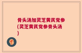 骨头汤加灵芝黄芪党参(灵芝黄芪党参骨头汤)