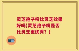 灵芝孢子粉比灵芝效果好吗(灵芝孢子粉是否比灵芝更优秀？)