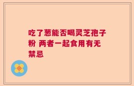 吃了葱能否喝灵芝孢子粉 两者一起食用有无禁忌