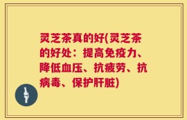 灵芝茶真的好(灵芝茶的好处：提高免疫力、降低血压、抗疲劳、抗病毒、保护肝脏)