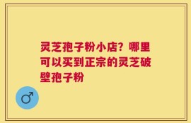 灵芝孢子粉小店？哪里可以买到正宗的灵芝破壁孢子粉