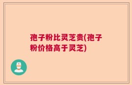 孢子粉比灵芝贵(孢子粉价格高于灵芝)