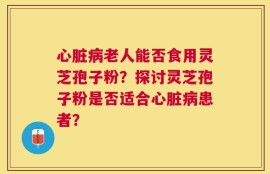心脏病老人能否食用灵芝孢子粉？探讨灵芝孢子粉是否适合心脏病患者？