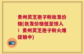 贵州灵芝孢子粉批发价格(批发价格低至惊人！贵州灵芝孢子粉火爆促销中)