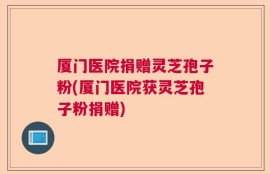 厦门医院捐赠灵芝孢子粉(厦门医院获灵芝孢子粉捐赠)