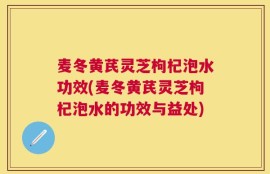 麦冬黄芪灵芝枸杞泡水功效(麦冬黄芪灵芝枸杞泡水的功效与益处)