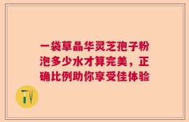 一袋草晶华灵芝孢子粉泡多少水才算完美，正确比例助你享受佳体验