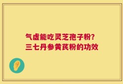 气虚能吃灵芝孢子粉？三七丹参黄芪粉的功效