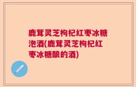 鹿茸灵芝枸杞红枣冰糖泡酒(鹿茸灵芝枸杞红枣冰糖酿的酒)