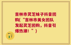 吉林市灵芝妹子抖音团购(“吉林市美女团队发起灵芝团购，抖音引爆热潮！”)
