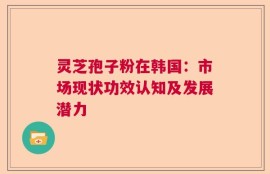 灵芝孢子粉在韩国：市场现状功效认知及发展潜力
