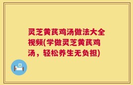灵芝黄芪鸡汤做法大全视频(学做灵芝黄芪鸡汤，轻松养生无负担)