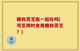 糖和灵芝能一起吃吗(可否同时食用糖和灵芝？)
