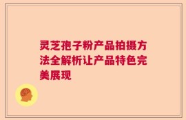 灵芝孢子粉产品拍摄方法全解析让产品特色完美展现