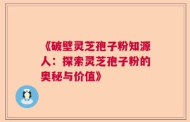 《破壁灵芝孢子粉知源人：探索灵芝孢子粉的奥秘与价值》