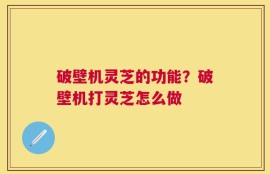 破壁机灵芝的功能？破壁机打灵芝怎么做