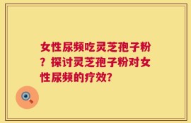 女性尿频吃灵芝孢子粉？探讨灵芝孢子粉对女性尿频的疗效？
