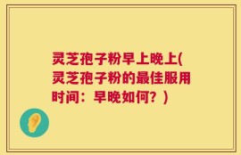 灵芝孢子粉早上晚上(灵芝孢子粉的最佳服用时间：早晚如何？)