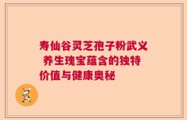 寿仙谷灵芝孢子粉武义 养生瑰宝蕴含的独特价值与健康奥秘