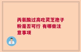 丙氨酸过高吃灵芝孢子粉是否可行 有哪些注意事项