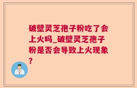 破壁灵芝孢子粉吃了会上火吗_破壁灵芝孢子粉是否会导致上火现象？