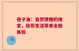 孢子油：自然馈赠的瑰宝，给你生活带来全新体验