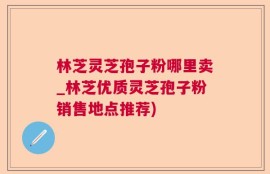 林芝灵芝孢子粉哪里卖_林芝优质灵芝孢子粉销售地点推荐)