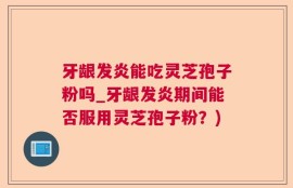 牙龈发炎能吃灵芝孢子粉吗_牙龈发炎期间能否服用灵芝孢子粉？)