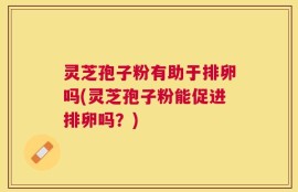 灵芝孢子粉有助于排卵吗(灵芝孢子粉能促进排卵吗？)