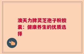 澳天力牌灵芝孢子粉胶囊：健康养生的优质选择