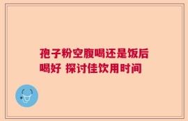 孢子粉空腹喝还是饭后喝好 探讨佳饮用时间
