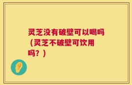 灵芝没有破壁可以喝吗 (灵芝不破壁可饮用吗？)