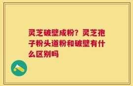 灵芝破壁成粉？灵芝孢子粉头道粉和破壁有什么区别吗