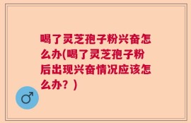 喝了灵芝孢子粉兴奋怎么办(喝了灵芝孢子粉后出现兴奋情况应该怎么办？)