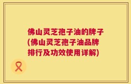 佛山灵芝孢子油的牌子(佛山灵芝孢子油品牌排行及功效使用详解)